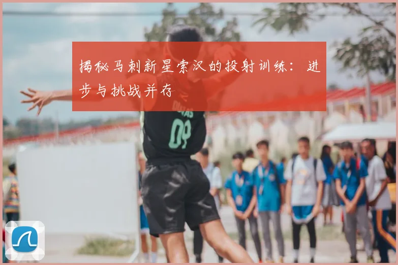 揭秘马刺新星索汉的投射训练:进步与挑战并存