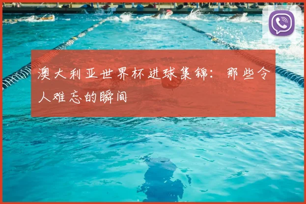 澳大利亚世界杯进球集锦：那些令人难忘的瞬间