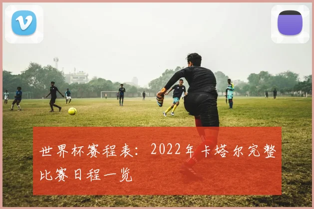世界杯赛程表:2022年卡塔尔完整比赛日程一览
