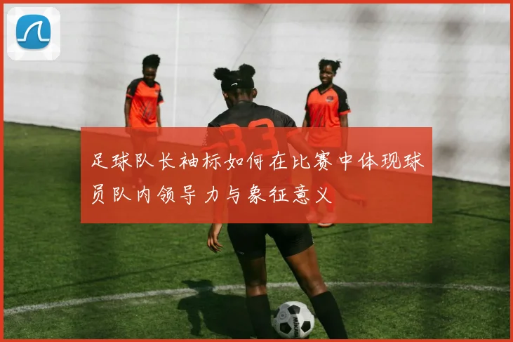 足球队长袖标如何在比赛中体现球员队内领导力与象征意义